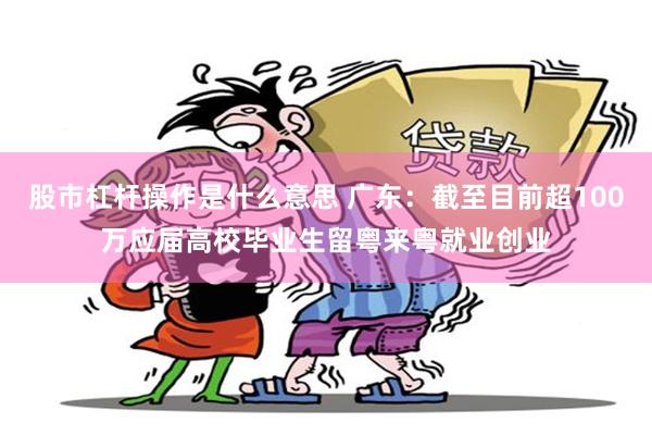 股市杠杆操作是什么意思 广东：截至目前超100万应届高校毕业生留粤来粤就业创业