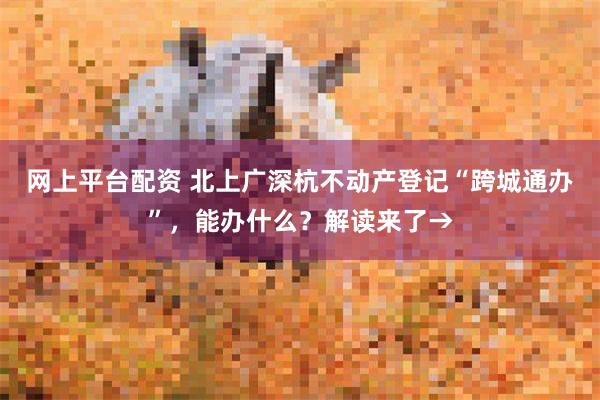 网上平台配资 北上广深杭不动产登记“跨城通办”，能办什么？解读来了→
