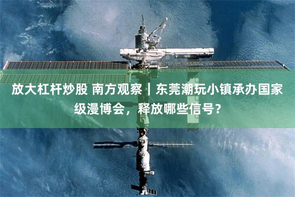 放大杠杆炒股 南方观察｜东莞潮玩小镇承办国家级漫博会，释放哪些信号？