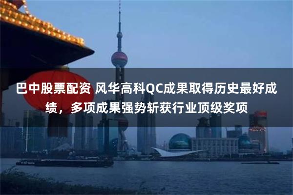 巴中股票配资 风华高科QC成果取得历史最好成绩，多项成果强势斩获行业顶级奖项
