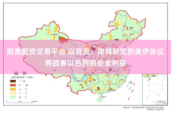 股票配资交易平台 以官员：即将敲定的美伊协议将损害以色列的安全利益