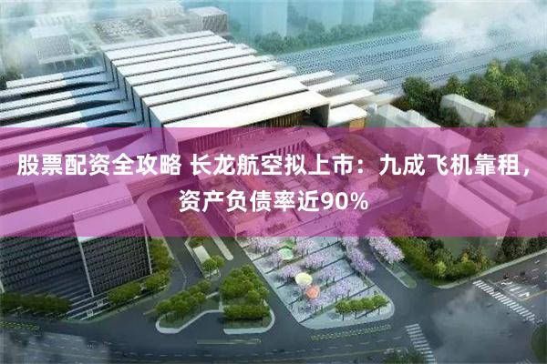 股票配资全攻略 长龙航空拟上市：九成飞机靠租，资产负债率近90%