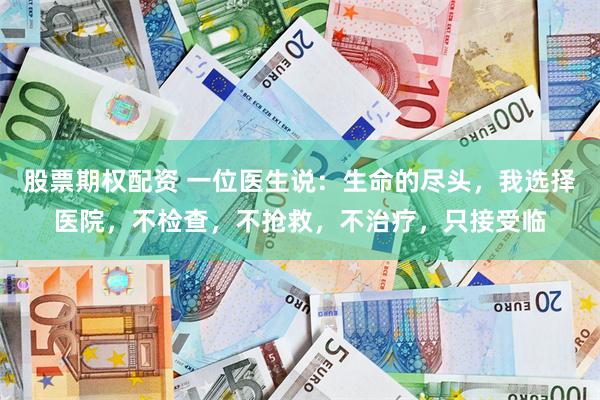 股票期权配资 一位医生说:生命的尽头,我选择医院,不检查,不抢救,不治疗,只接受临
