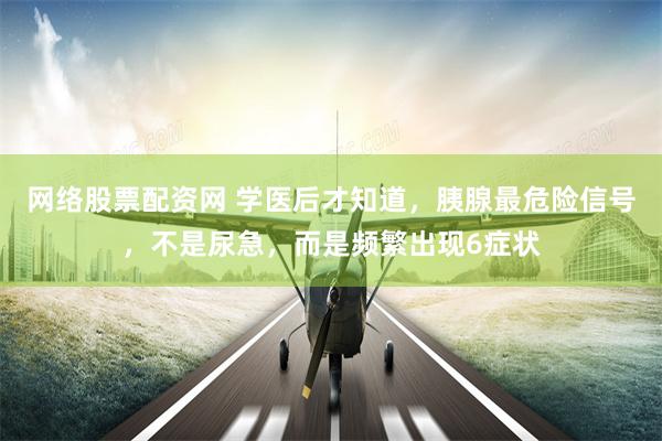 网络股票配资网 学医后才知道，胰腺最危险信号，不是尿急，而是频繁出现6症状