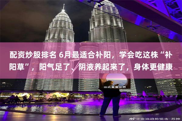 配资炒股排名 6月最适合补阳，学会吃这株“补阳草”，阳气足了、阴液养起来了，身体更健康