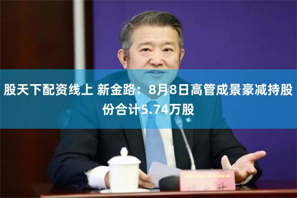 股天下配资线上 新金路：8月8日高管成景豪减持股份合计5.74万股