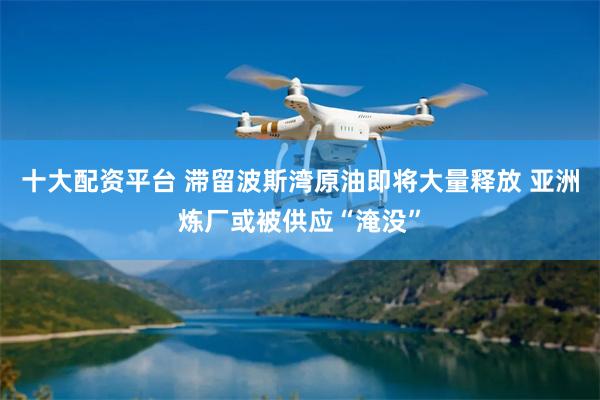 十大配资平台 滞留波斯湾原油即将大量释放 亚洲炼厂或被供应“淹没”