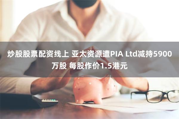 炒股股票配资线上 亚太资源遭PIA Ltd减持5900万股 每股作价1.5港元