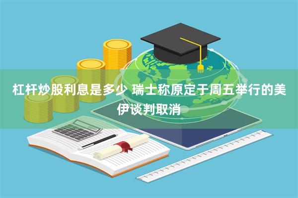 杠杆炒股利息是多少 瑞士称原定于周五举行的美伊谈判取消
