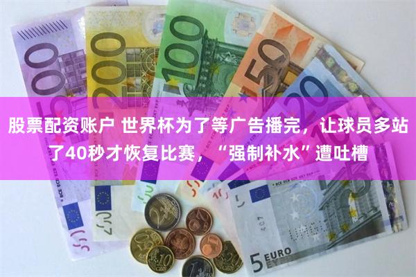 股票配资账户 世界杯为了等广告播完,让球员多站了40秒才恢复比赛,“强制补水”遭吐槽