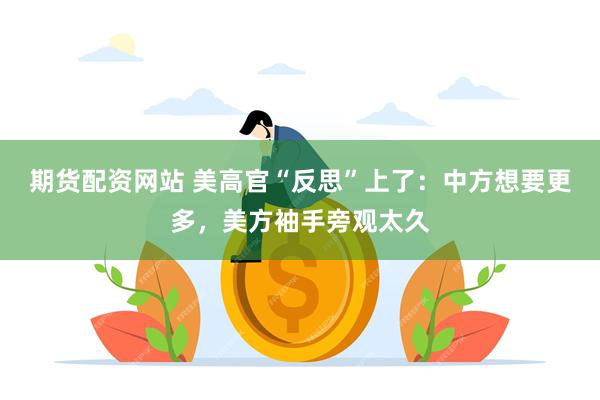 期货配资网站 美高官“反思”上了：中方想要更多，美方袖手旁观太久