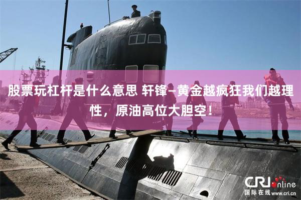 股票玩杠杆是什么意思 轩锋—黄金越疯狂我们越理性，原油高位大胆空！