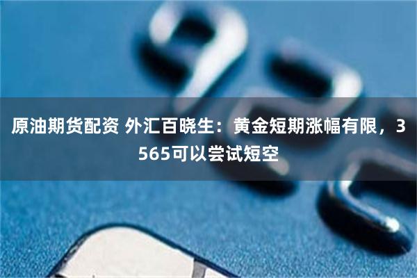 原油期货配资 外汇百晓生：黄金短期涨幅有限，3565可以尝试短空