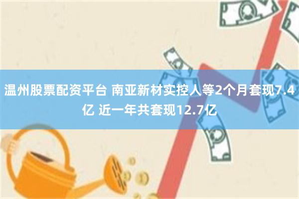 温州股票配资平台 南亚新材实控人等2个月套现7.4亿 近一年共套现12.7亿