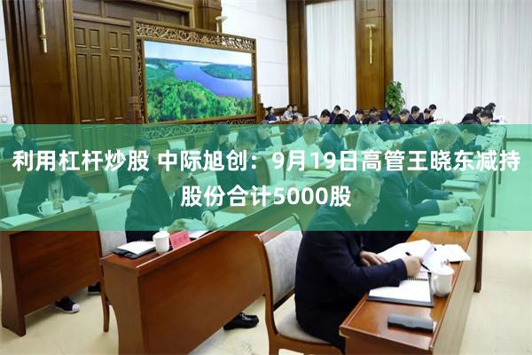 利用杠杆炒股 中际旭创:9月19日高管王晓东减持股份合计5000股
