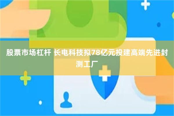 股票市场杠杆 长电科技拟78亿元投建高端先进封测工厂