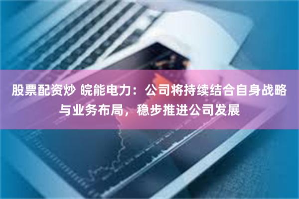 股票配资炒 皖能电力：公司将持续结合自身战略与业务布局，稳步推进公司发展