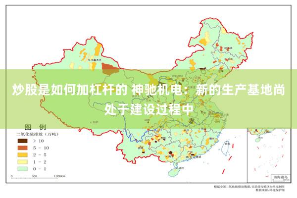 炒股是如何加杠杆的 神驰机电：新的生产基地尚处于建设过程中