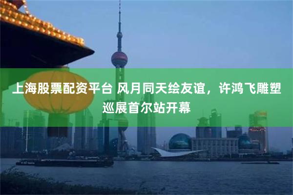 上海股票配资平台 风月同天绘友谊，许鸿飞雕塑巡展首尔站开幕