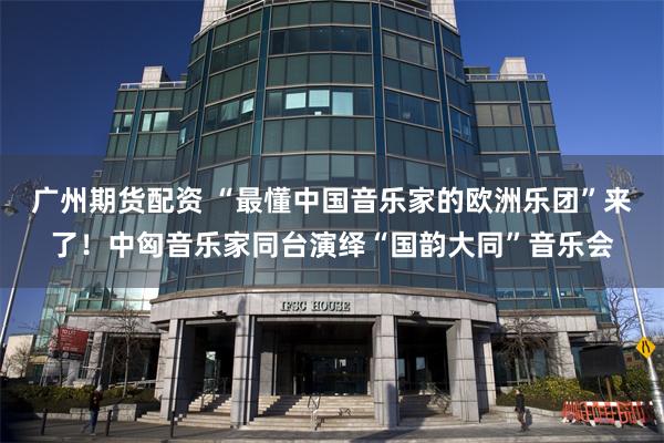 广州期货配资 “最懂中国音乐家的欧洲乐团”来了！中匈音乐家同台演绎“国韵大同”音乐会