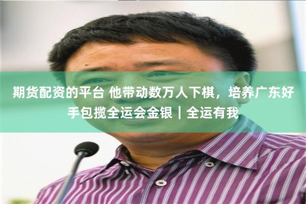 期货配资的平台 他带动数万人下棋，培养广东好手包揽全运会金银｜全运有我