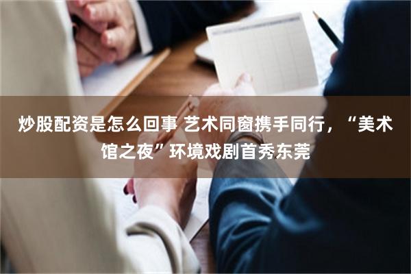 炒股配资是怎么回事 艺术同窗携手同行，“美术馆之夜”环境戏剧首秀东莞