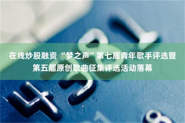 在线炒股融资 “梦之声”第七届青年歌手评选暨第五届原创歌曲征集评选活动落幕