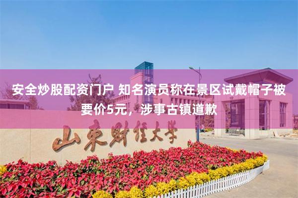 安全炒股配资门户 知名演员称在景区试戴帽子被要价5元，涉事古镇道歉
