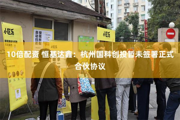 10倍配资 恒基达鑫：杭州国科创投暂未签署正式合伙协议