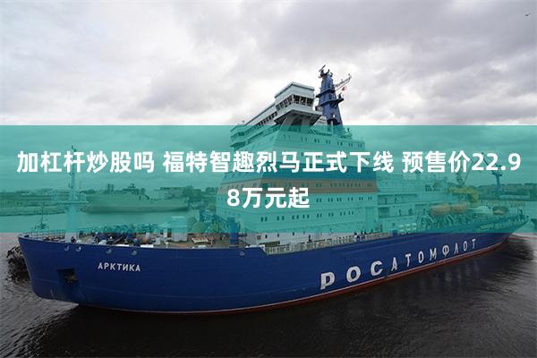加杠杆炒股吗 福特智趣烈马正式下线 预售价22.98万元起