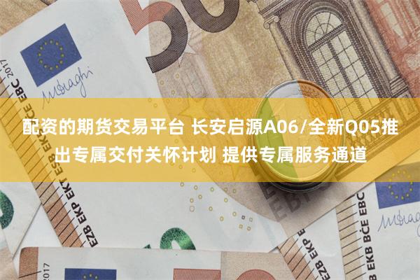 配资的期货交易平台 长安启源A06/全新Q05推出专属交付关怀计划 提供专属服务通道