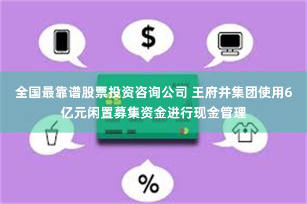 全国最靠谱股票投资咨询公司 王府井集团使用6亿元闲置募集资金进行现金管理
