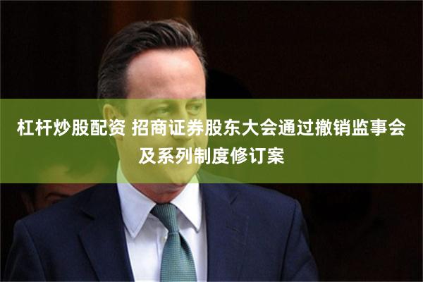 杠杆炒股配资 招商证券股东大会通过撤销监事会及系列制度修订案