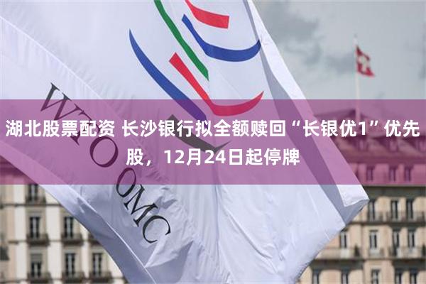 湖北股票配资 长沙银行拟全额赎回“长银优1”优先股，12月24日起停牌