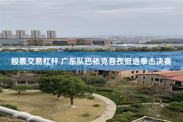 股票交易杠杆 广东队巴依克吾孜挺进拳击决赛