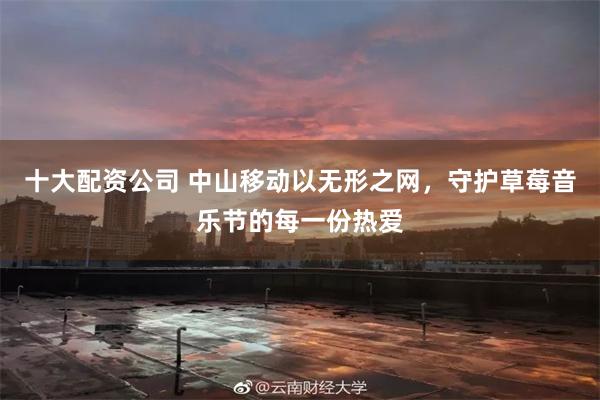 十大配资公司 中山移动以无形之网，守护草莓音乐节的每一份热爱