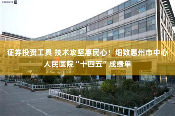 证券投资工具 技术攻坚惠民心!细数惠州市中心人民医院“十四五”成绩单