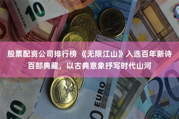 股票配资公司排行榜 《无限江山》入选百年新诗百部典藏，以古典意象抒写时代山河