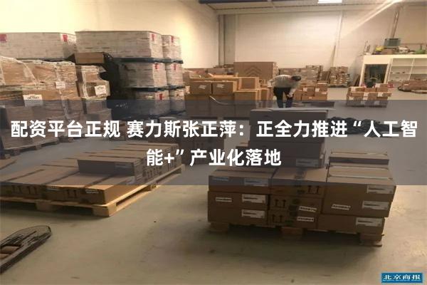 配资平台正规 赛力斯张正萍:正全力推进“人工智能+”产业化落地