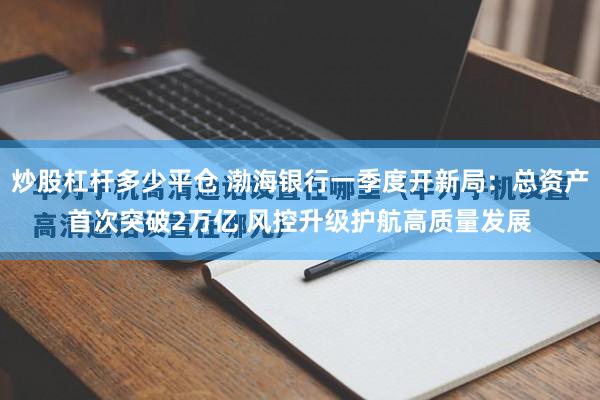 炒股杠杆多少平仓 渤海银行一季度开新局：总资产首次突破2万亿 风控升级护航高质量发展