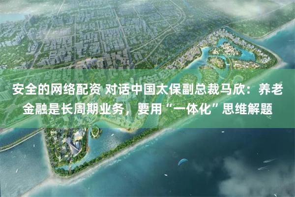 安全的网络配资 对话中国太保副总裁马欣：养老金融是长周期业务，要用“一体化”思维解题