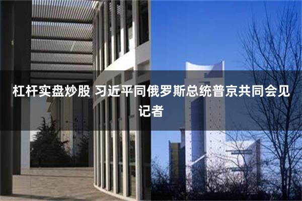 杠杆实盘炒股 习近平同俄罗斯总统普京共同会见记者