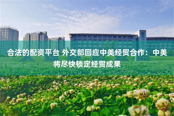 合法的配资平台 外交部回应中美经贸合作：中美将尽快锁定经贸成果