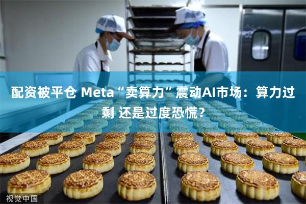 配资被平仓 Meta“卖算力”震动AI市场：算力过剩 还是过度恐慌？