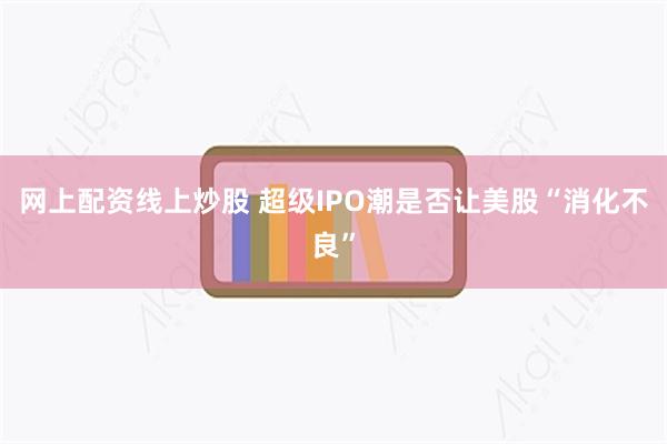 网上配资线上炒股 超级IPO潮是否让美股“消化不良”