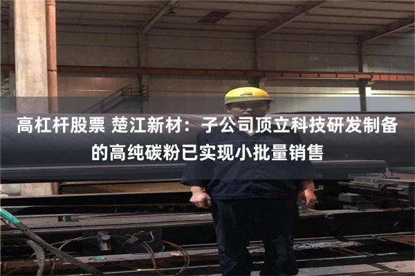 高杠杆股票 楚江新材：子公司顶立科技研发制备的高纯碳粉已实现小批量销售
