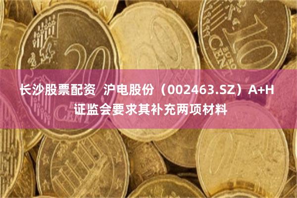长沙股票配资 沪电股份(002463.SZ)A+H 证监会要求其补充两项材料