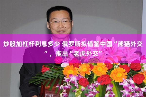 炒股加杠杆利息多少 俄罗斯拟借鉴中国“熊猫外交”,推出“老虎外交”