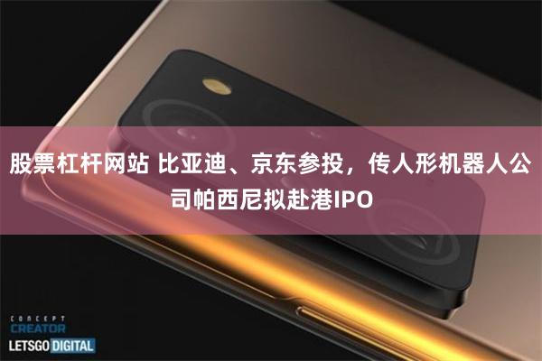 股票杠杆网站 比亚迪、京东参投，传人形机器人公司帕西尼拟赴港IPO