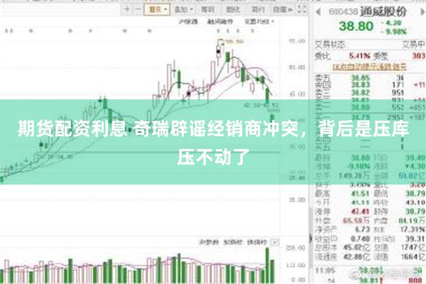 期货配资利息 奇瑞辟谣经销商冲突，背后是压库压不动了